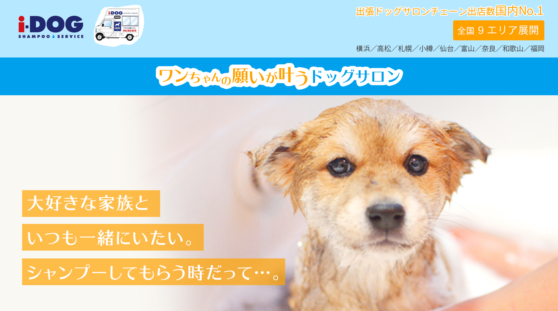 大好きな家族といつも一緒にいたい。シャンプーするだって…。全国11エリア展開 横浜／高松／札幌／小樽／仙台／富山／奈良／和歌山／大阪／兵庫／福岡 出張ドッグサロンチェーン出店数国内No.1 ワンちゃんの願いが叶う出張ドッグサロン i-DOG SHAMPOO SERVICE