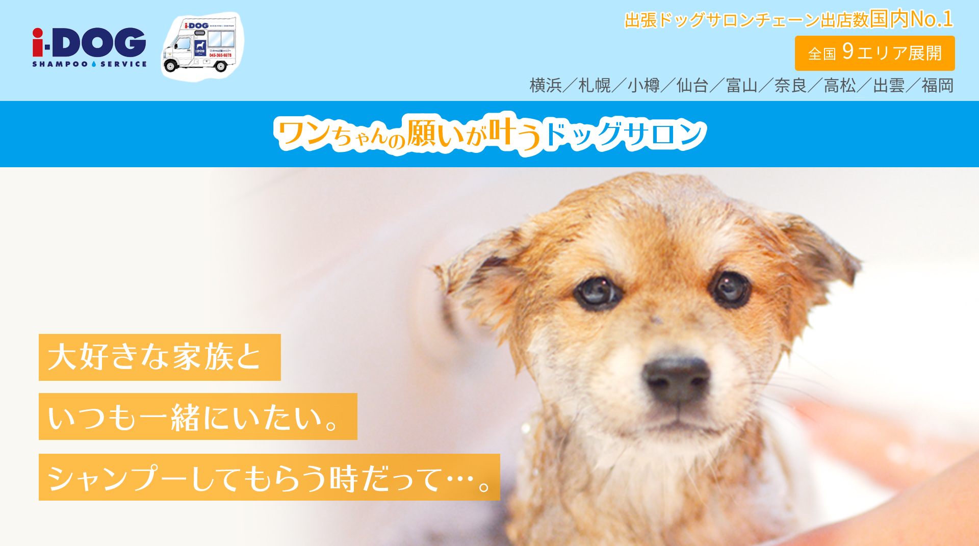 大好きな家族といつも一緒にいたい。シャンプーするだって…。全国9エリア展開 横浜／札幌／小樽／仙台／富山／奈良／高松／出雲／福岡 出張ドッグサロンチェーン出店数国内No.1 ワンちゃんの願いが叶う出張ドッグサロン i-DOG SHAMPOO SERVICE